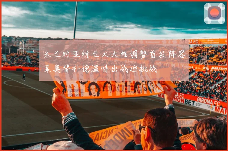 米兰对亚特兰大大幅调整首发阵容莱奥替补德温特出战迎挑战