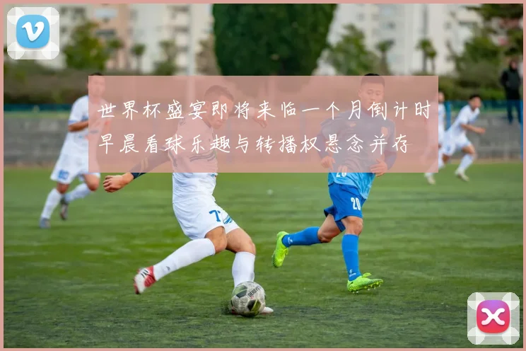 世界杯盛宴即将来临一个月倒计时早晨看球乐趣与转播权悬念并存