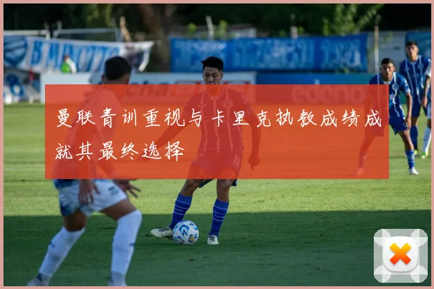 曼联青训重视与卡里克执教成绩成就其最终选择