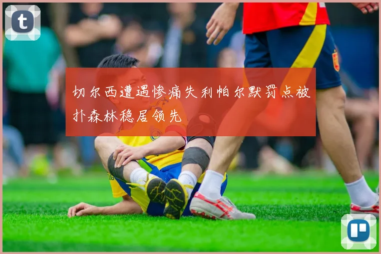 切尔西遭遇惨痛失利帕尔默罚点被扑森林稳居领先