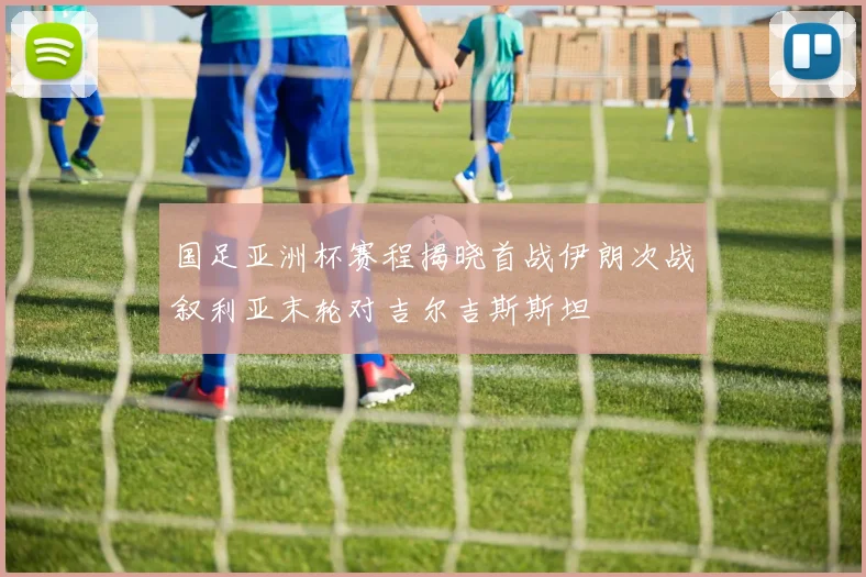 国足亚洲杯赛程揭晓首战伊朗次战叙利亚末轮对吉尔吉斯斯坦