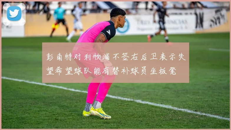 彭南特对利物浦不签右后卫表示失望希望球队能有替补球员坐板凳