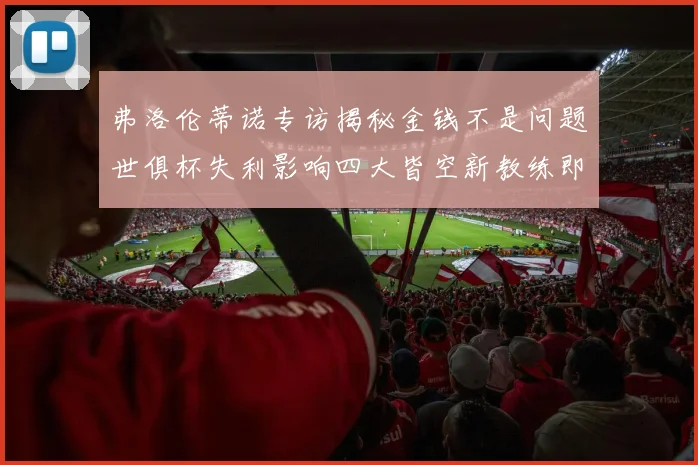 弗洛伦蒂诺专访揭秘金钱不是问题世俱杯失利影响四大皆空新教练即将到来