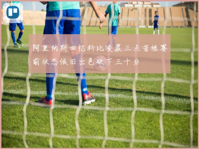 阿里纳斯回忆科比凌晨三点苦练赛前状态依旧出色砍下三十分