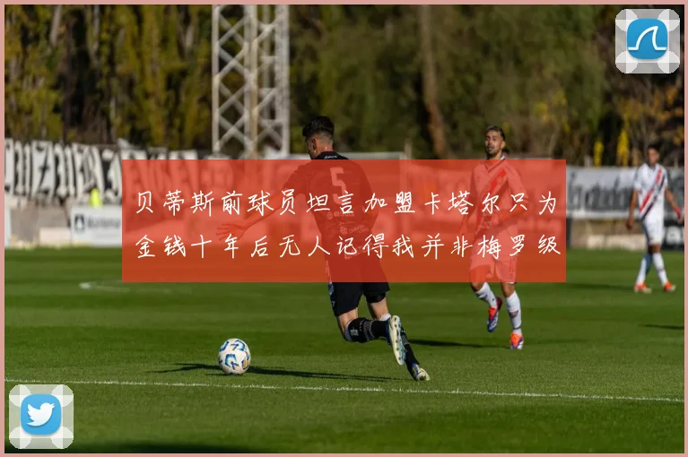 贝蒂斯前球员坦言加盟卡塔尔只为金钱十年后无人记得我并非梅罗级别