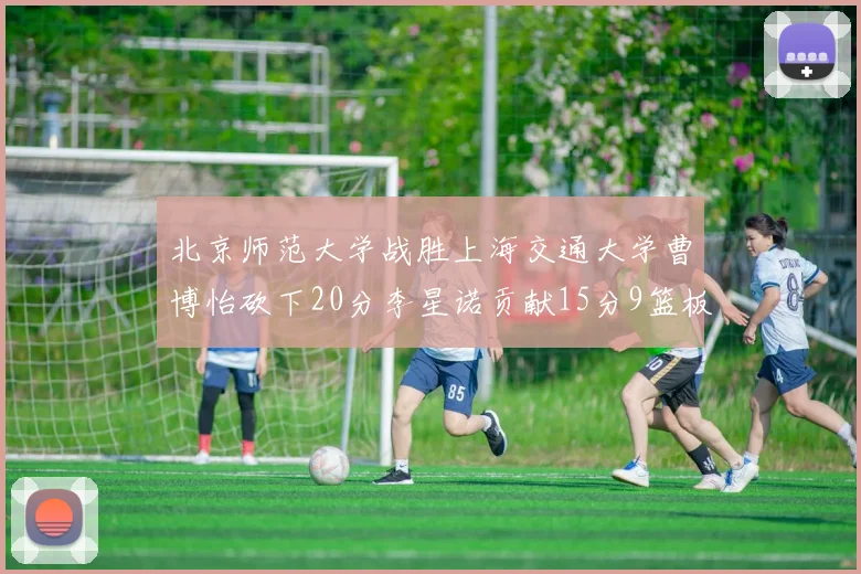 北京师范大学战胜上海交通大学曹博怡砍下20分李星诺贡献15分9篮板马天雨表现出色