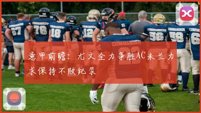 意甲前瞻：尤文全力争胜AC米兰力求保持不败纪录