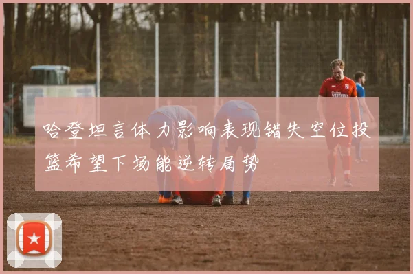 哈登坦言体力影响表现错失空位投篮希望下场能逆转局势