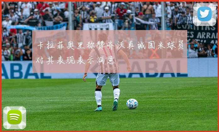 卡拉菲奥里称赞齐沃真诚国米球员对其表现表示满意