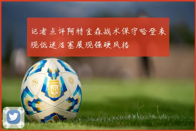 记者点评阿特金森战术保守哈登表现低迷活塞展现强硬风格