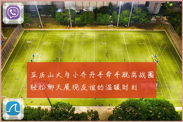亚历山大与小乔丹手牵手脱离战圈轻松聊天展现友谊的温暖时刻