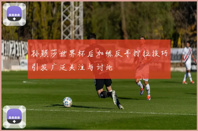 孙颖莎世界杯后加练反手拧拉技巧引发广泛关注与讨论